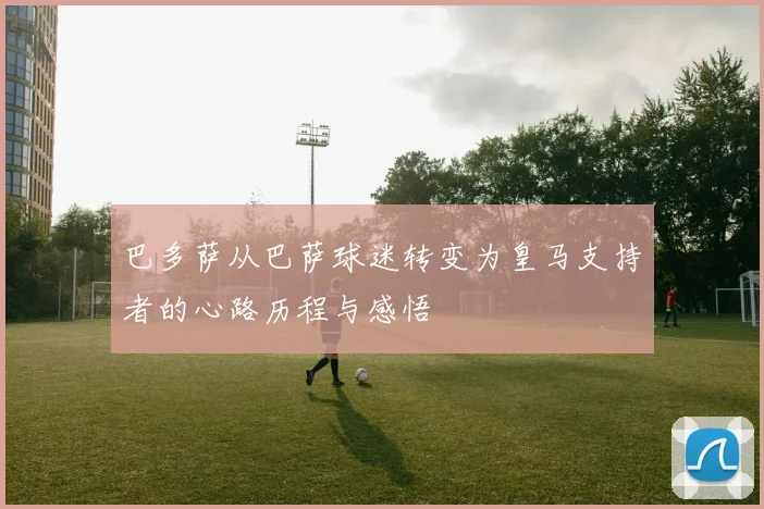 巴多萨从巴萨球迷转变为皇马支持者的心路历程与感悟