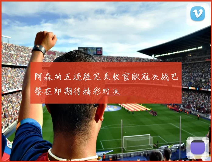 阿森纳五连胜完美收官欧冠决战巴黎在即期待精彩对决