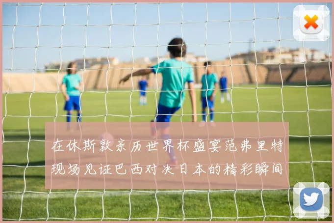 在休斯敦亲历世界杯盛宴范弗里特现场见证巴西对决日本的精彩瞬间