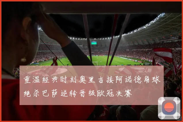重温经典时刻奥里吉接阿诺德角球绝杀巴萨逆转晋级欧冠决赛