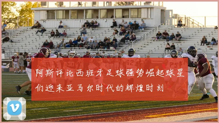 阿斯评论西班牙足球强势崛起球星们迎来亚马尔时代的辉煌时刻
