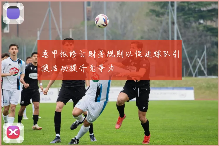 意甲拟修订财务规则以促进球队引援活动提升竞争力