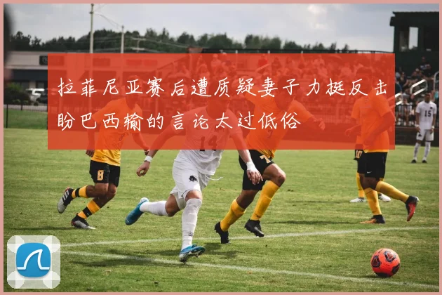 拉菲尼亚赛后遭质疑妻子力挺反击盼巴西输的言论太过低俗