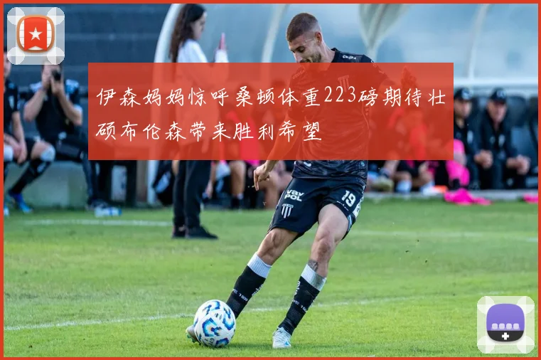 伊森妈妈惊呼桑顿体重223磅期待壮硕布伦森带来胜利希望