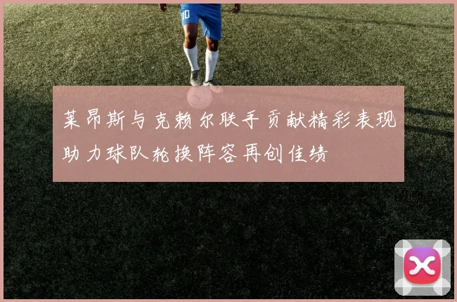 莱昂斯与克赖尔联手贡献精彩表现助力球队轮换阵容再创佳绩