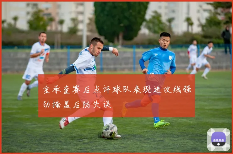金承奎赛后点评球队表现进攻线强劲掩盖后防失误