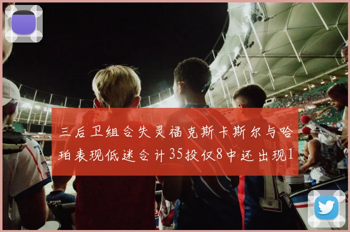三后卫组合失灵福克斯卡斯尔与哈珀表现低迷合计35投仅8中还出现10次失误