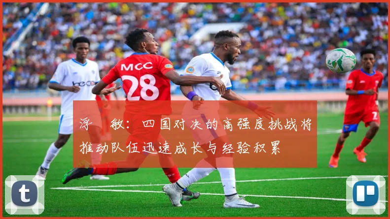 浮嶋敏：四国对决的高强度挑战将推动队伍迅速成长与经验积累