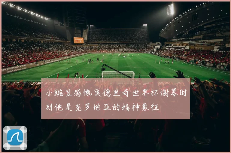 小豌豆感慨莫德里奇世界杯谢幕时刻他是克罗地亚的精神象征