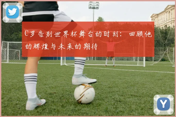 C罗告别世界杯舞台的时刻：回顾他的辉煌与未来的期待