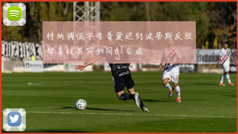 特纳调侃字母哥爱迟到波蒂斯反驳称言过其实如同AI合成