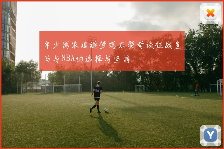 年少离家追逐梦想东契奇谈征战皇马与NBA的选择与坚持