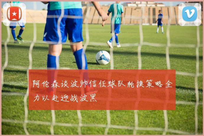 阿伦森谈波帅信任球队轮换策略全力以赴迎战波黑