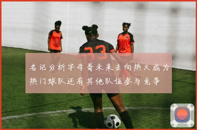 名记分析字母哥未来去向热火成为热门球队还有其他队伍参与竞争