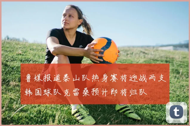 鲁媒报道泰山队热身赛将迎战两支韩国球队克雷桑预计即将归队